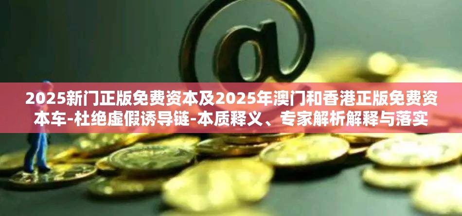 2025新门正版免费资本及2025年澳门和香港正版免费资本车-杜绝虚假诱导链-本质释义、专家解析解释与落实