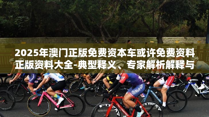 2025年澳门正版免费资本车或许免费资料正版资料大全-典型释义、专家解析解释与落实?小心误导宣传风险