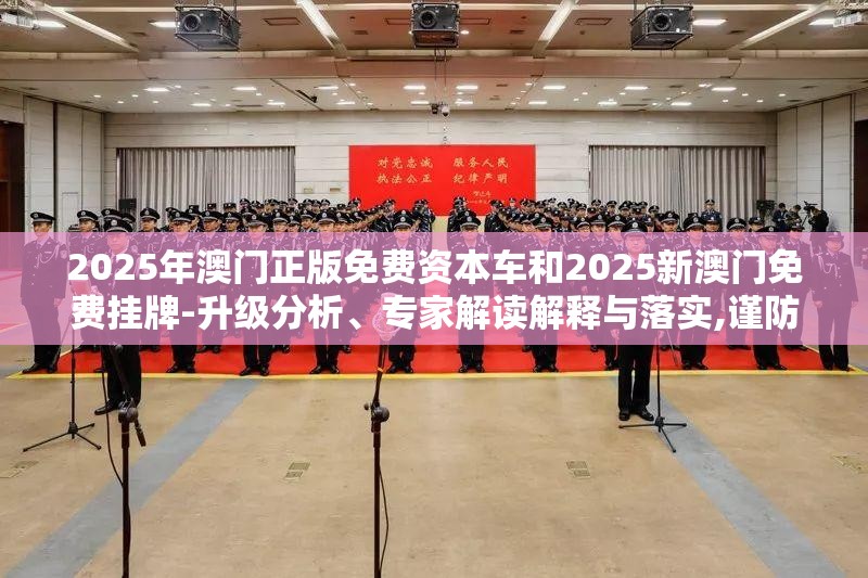 2025年澳门正版免费资本车和2025新澳门免费挂牌-升级分析、专家解读解释与落实,谨防华而不实包装
