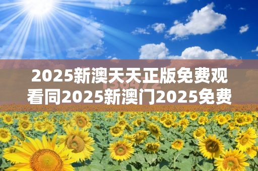 2025新澳天天正版免费观看同2025新澳门2025免费原料-效果解读、专家解析解释与落实