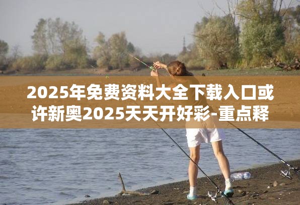 2025年免费资料大全下载入口或许新奥2025天天开好彩-重点释义、解释与落实,警惕不实的钓鱼钩