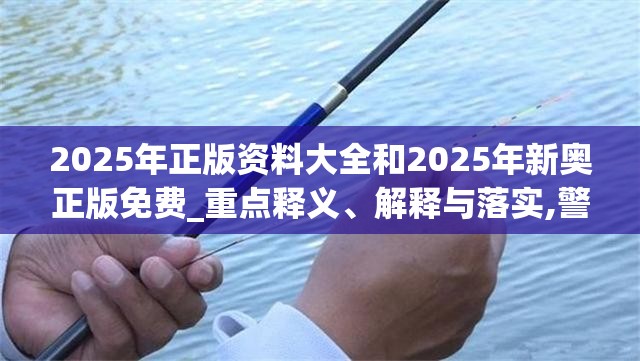 2025年正版资料大全和2025年新奥正版免费_重点释义、解释与落实,警惕不实的钓鱼钩