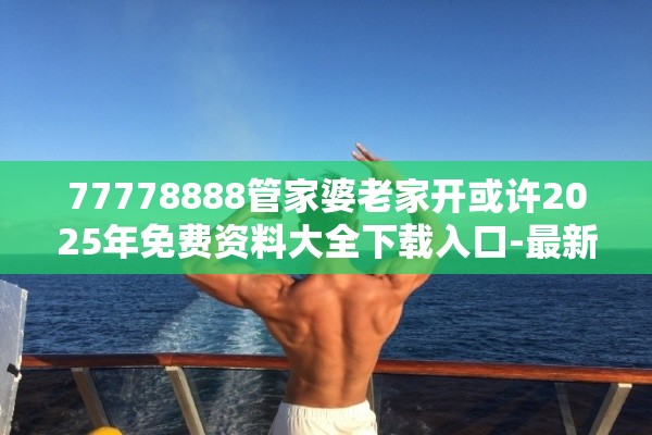 77778888管家婆老家开或许2025年免费资料大全下载入口-最新动态深度解析与前瞻视频报道